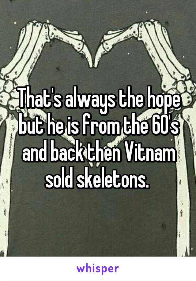 That's always the hope but he is from the 60's and back then Vitnam sold skeletons. 