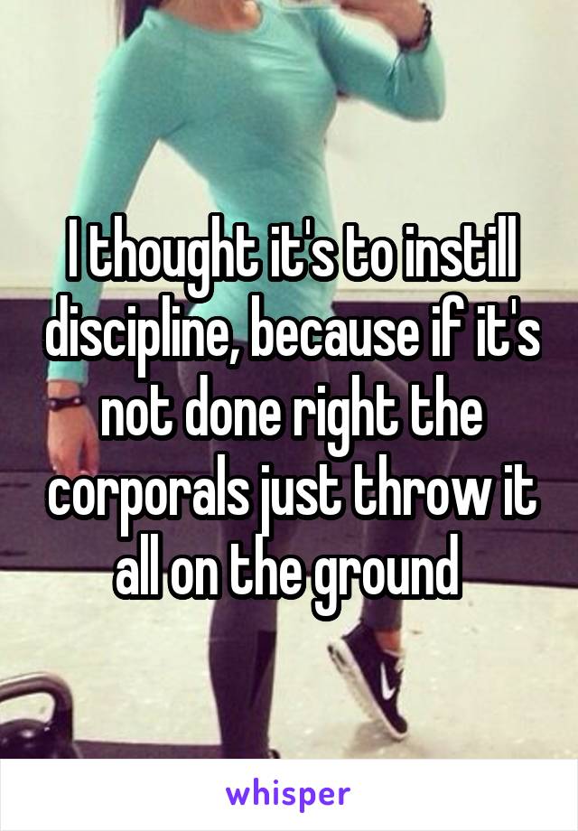 I thought it's to instill discipline, because if it's not done right the corporals just throw it all on the ground 