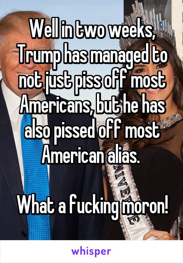 Well in two weeks, Trump has managed to not just piss off most Americans, but he has also pissed off most American alias. 

What a fucking moron! 