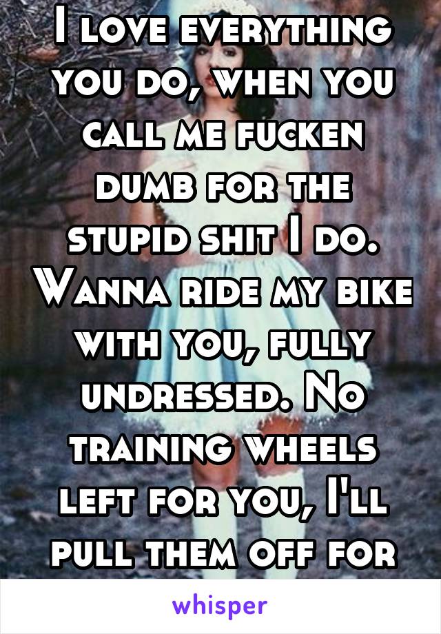 I love everything you do, when you call me fucken dumb for the stupid shit I do. Wanna ride my bike with you, fully undressed. No training wheels left for you, I'll pull them off for you.