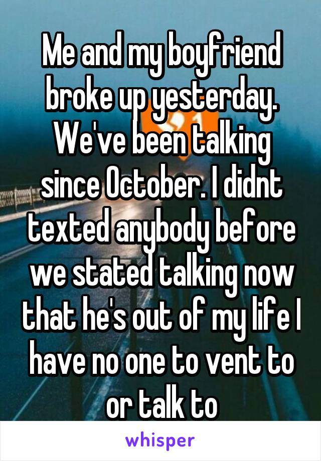 Me and my boyfriend broke up yesterday. We've been talking since October. I didnt texted anybody before we stated talking now that he's out of my life I have no one to vent to or talk to