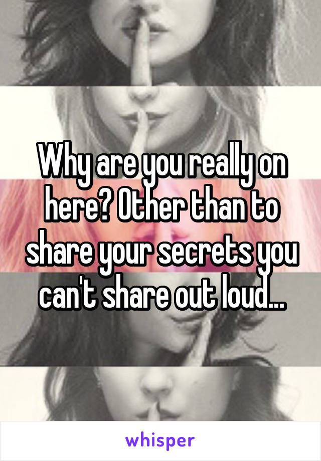 Why are you really on here? Other than to share your secrets you can't share out loud...