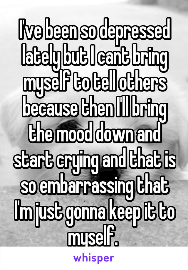 I've been so depressed lately but I cant bring myself to tell others because then I'll bring the mood down and start crying and that is so embarrassing that I'm just gonna keep it to myself. 