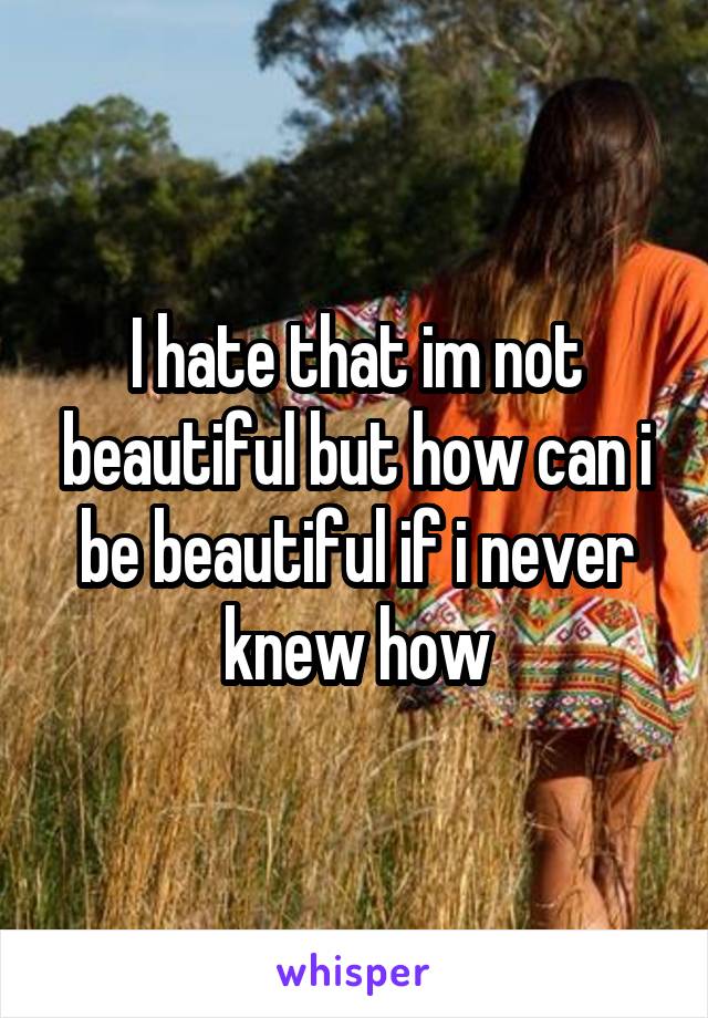 I hate that im not beautiful but how can i be beautiful if i never knew how