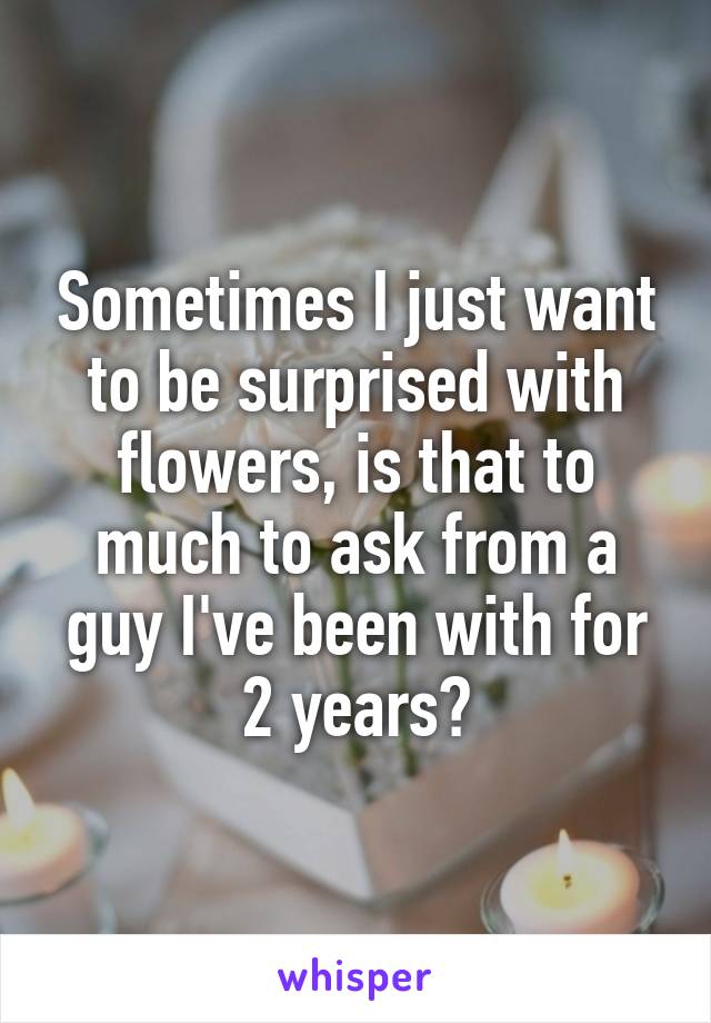 Sometimes I just want to be surprised with flowers, is that to much to ask from a guy I've been with for 2 years?