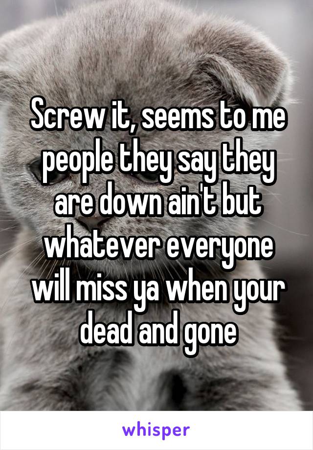 Screw it, seems to me people they say they are down ain't but whatever everyone will miss ya when your dead and gone