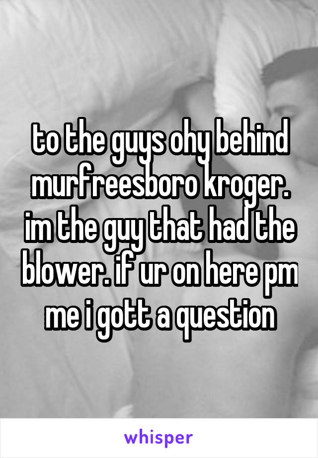 to the guys ohy behind murfreesboro kroger. im the guy that had the blower. if ur on here pm me i gott a question