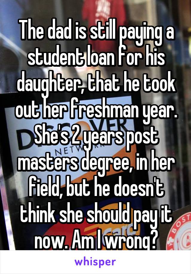 The dad is still paying a student loan for his daughter, that he took out her freshman year. She's 2 years post masters degree, in her field, but he doesn't think she should pay it now. Am I wrong?