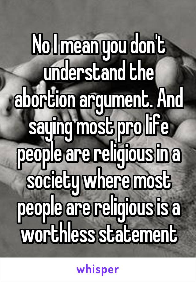 No I mean you don't understand the abortion argument. And saying most pro life people are religious in a society where most people are religious is a worthless statement