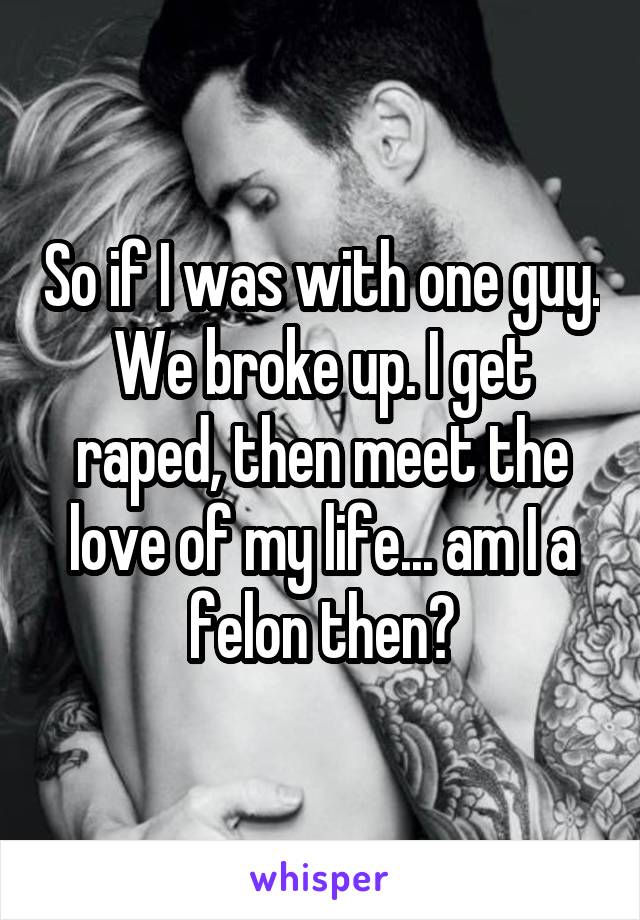 So if I was with one guy. We broke up. I get raped, then meet the love of my life... am I a felon then?