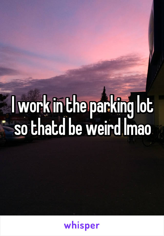 I work in the parking lot so thatd be weird lmao