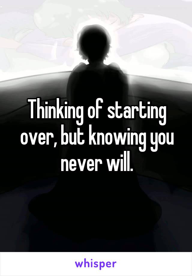 Thinking of starting over, but knowing you never will.