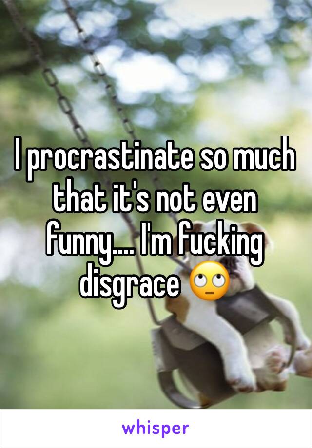 I procrastinate so much that it's not even funny.... I'm fucking disgrace 🙄