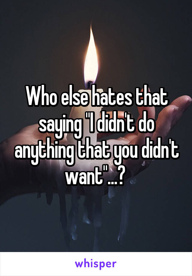 Who else hates that saying "I didn't do anything that you didn't want"...? 