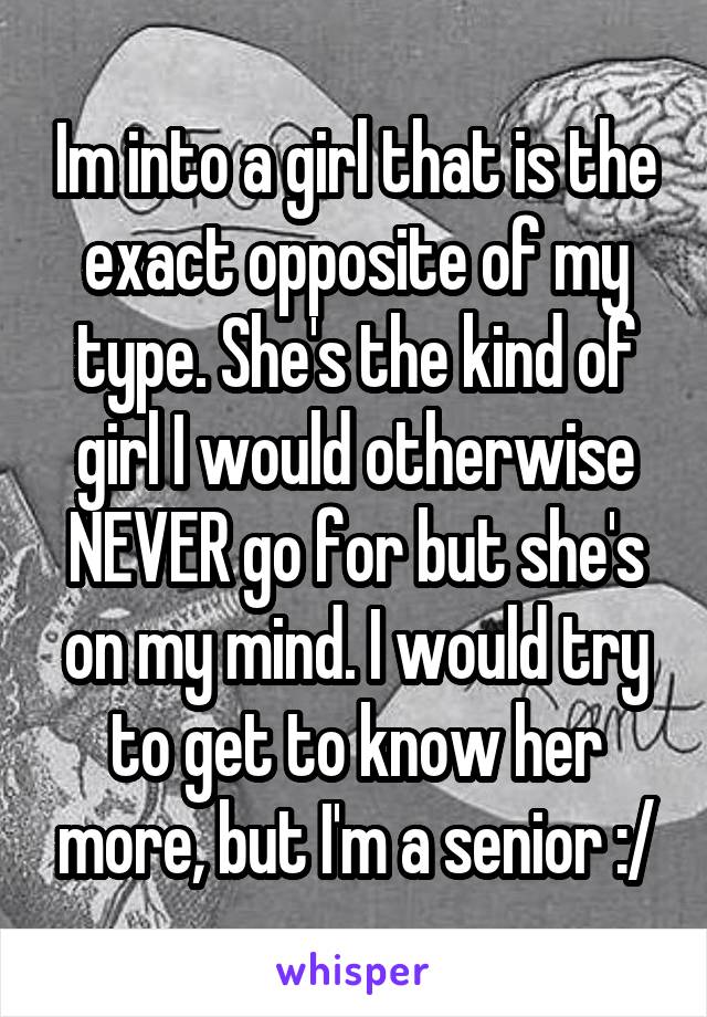 Im into a girl that is the exact opposite of my type. She's the kind of girl I would otherwise NEVER go for but she's on my mind. I would try to get to know her more, but I'm a senior :/