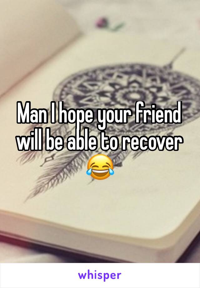 Man I hope your friend will be able to recover 😂