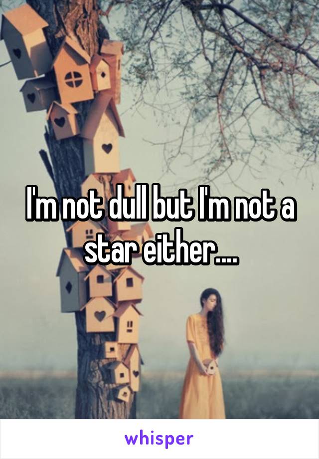 I'm not dull but I'm not a star either....