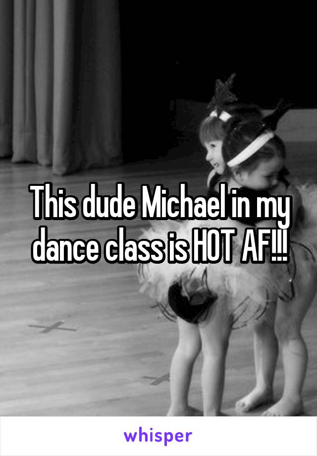 This dude Michael in my dance class is HOT AF!!!