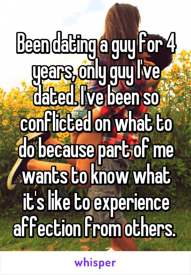 Been dating a guy for 4 years, only guy I've dated. I've been so conflicted on what to do because part of me wants to know what it's like to experience affection from others. 