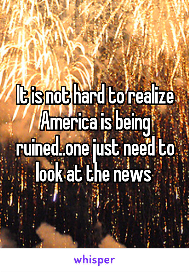 It is not hard to realize America is being ruined..one just need to look at the news 