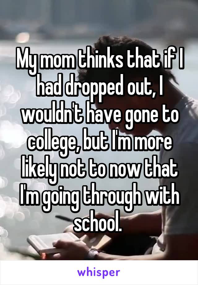 My mom thinks that if I had dropped out, I wouldn't have gone to college, but I'm more likely not to now that I'm going through with school. 