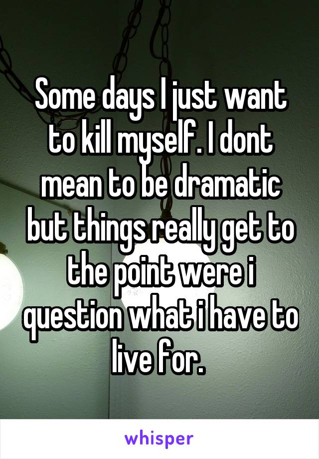 Some days I just want to kill myself. I dont mean to be dramatic but things really get to the point were i question what i have to live for. 