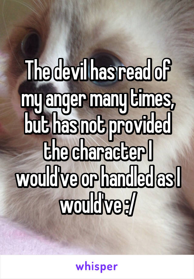 The devil has read of my anger many times, but has not provided the character I would've or handled as I would've :/