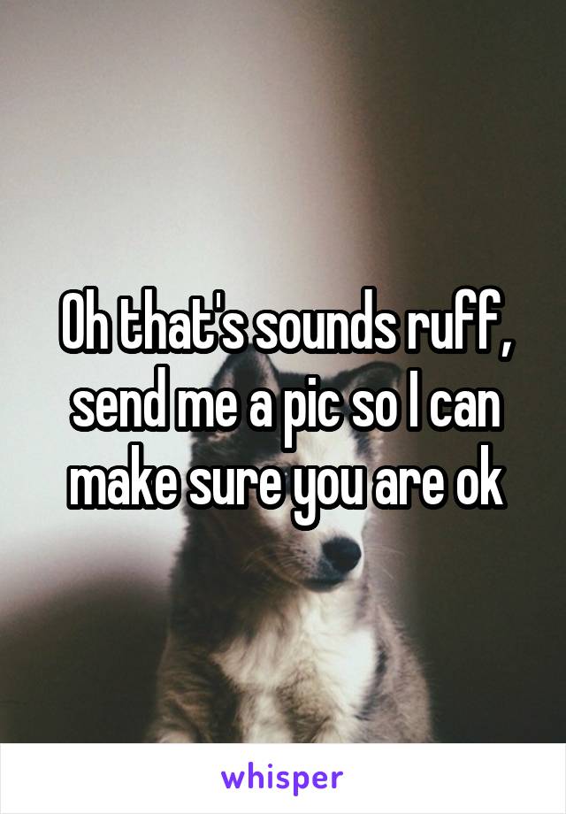 Oh that's sounds ruff, send me a pic so I can make sure you are ok