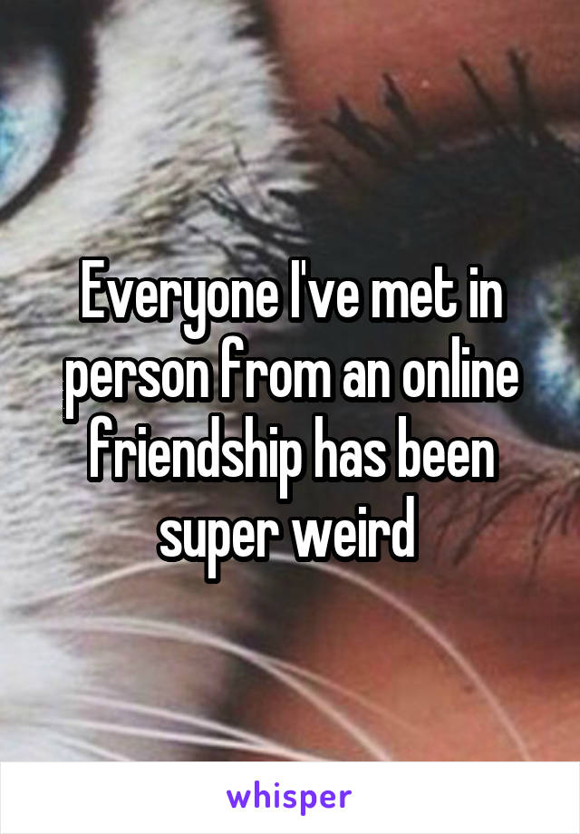 Everyone I've met in person from an online friendship has been super weird 