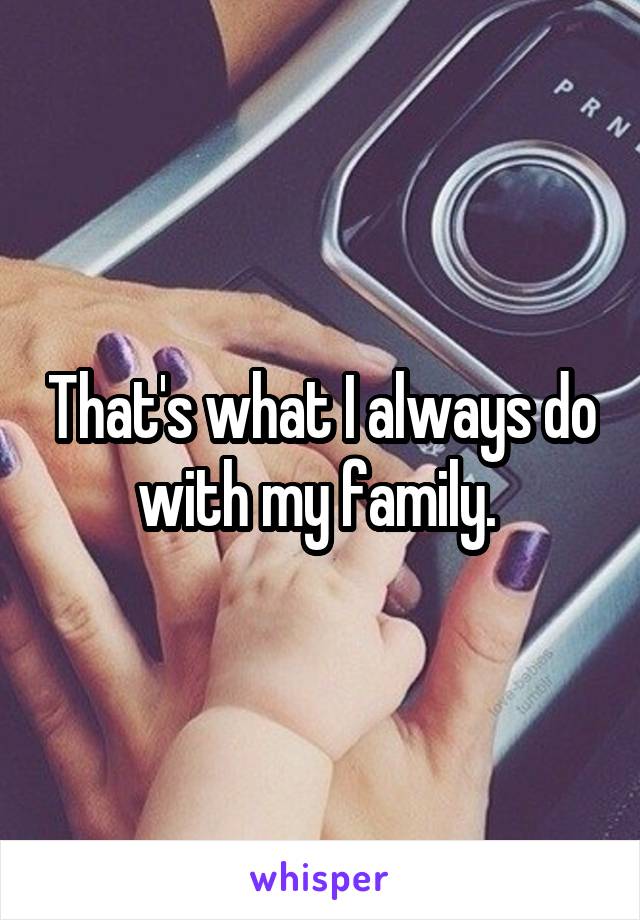 That's what I always do with my family. 