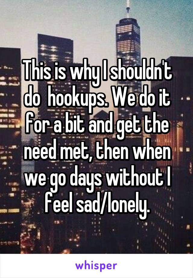 This is why I shouldn't do  hookups. We do it for a bit and get the need met, then when we go days without I feel sad/lonely.