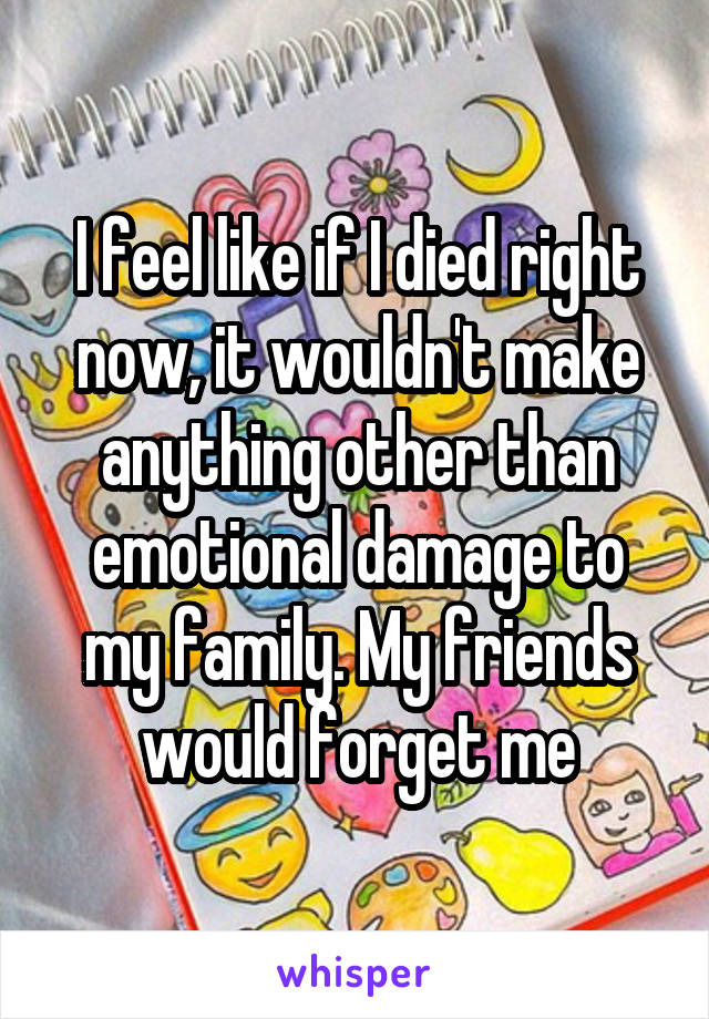 I feel like if I died right now, it wouldn't make anything other than emotional damage to my family. My friends would forget me