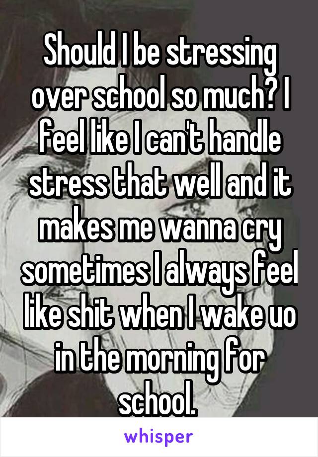 Should I be stressing over school so much? I feel like I can't handle stress that well and it makes me wanna cry sometimes I always feel like shit when I wake uo in the morning for school. 