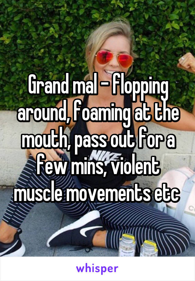 Grand mal - flopping around, foaming at the mouth, pass out for a few mins, violent muscle movements etc 