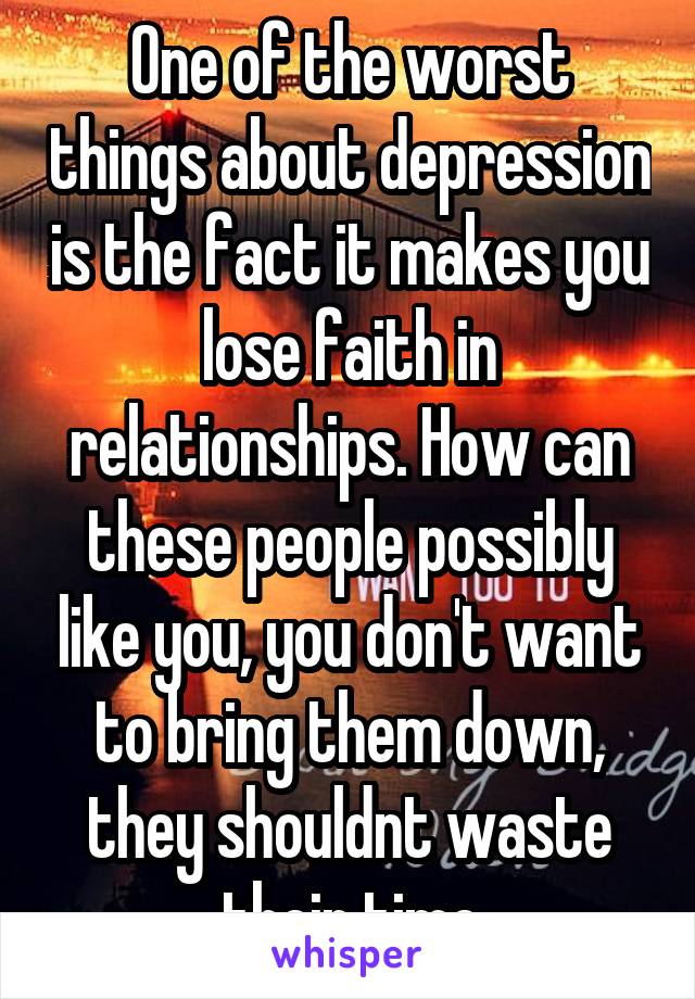 One of the worst things about depression is the fact it makes you lose faith in relationships. How can these people possibly like you, you don't want to bring them down, they shouldnt waste their time