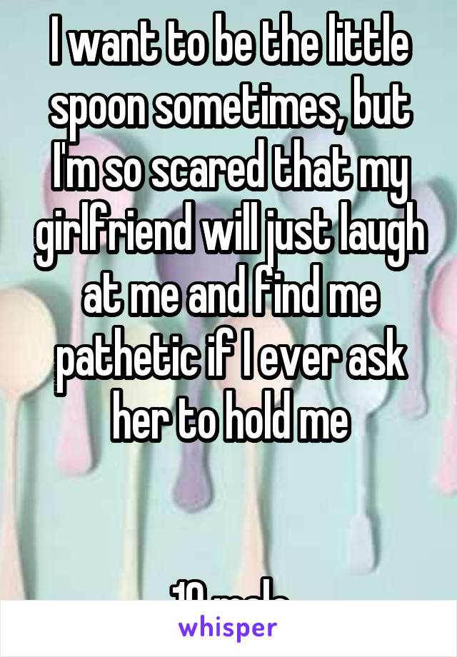 I want to be the little spoon sometimes, but I'm so scared that my girlfriend will just laugh at me and find me pathetic if I ever ask her to hold me


19 male