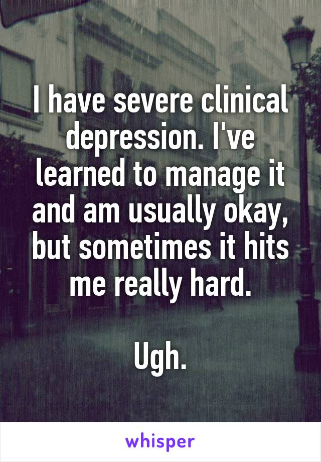 I have severe clinical depression. I've learned to manage it and am usually okay, but sometimes it hits me really hard.

Ugh.