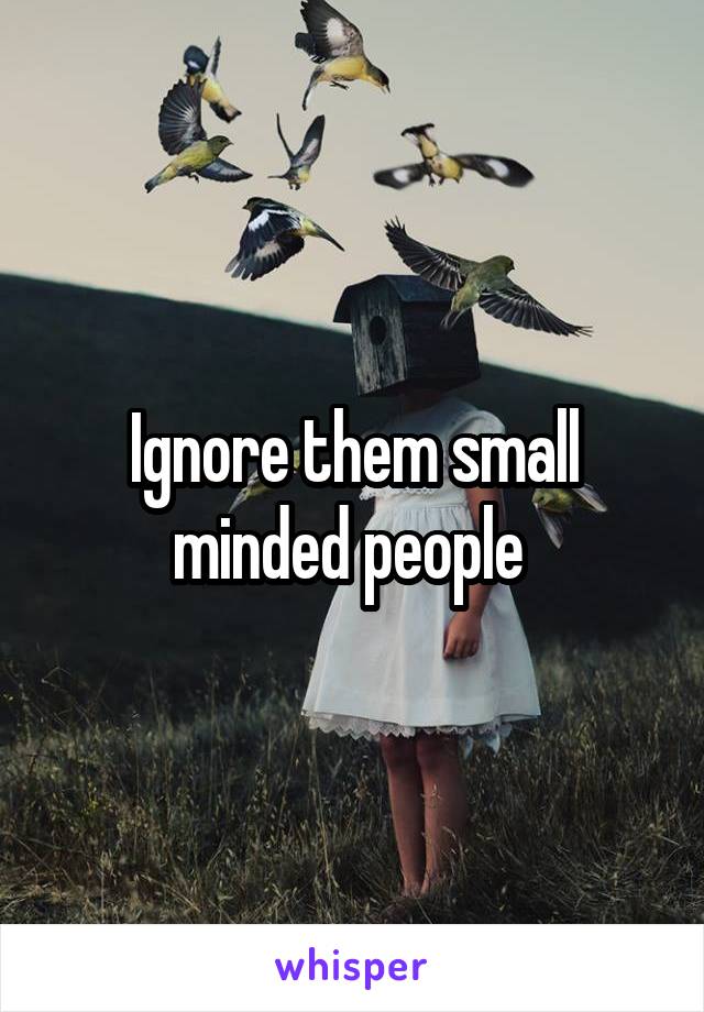 Ignore them small minded people 