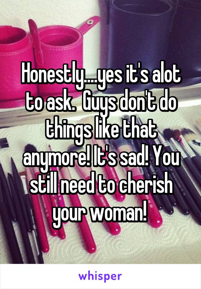 Honestly....yes it's alot to ask.  Guys don't do things like that anymore! It's sad! You still need to cherish your woman! 