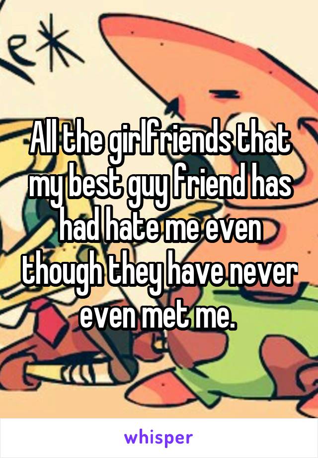 All the girlfriends that my best guy friend has had hate me even though they have never even met me. 