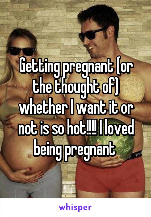 Getting pregnant (or the thought of) whether I want it or not is so hot!!!! I loved being pregnant 