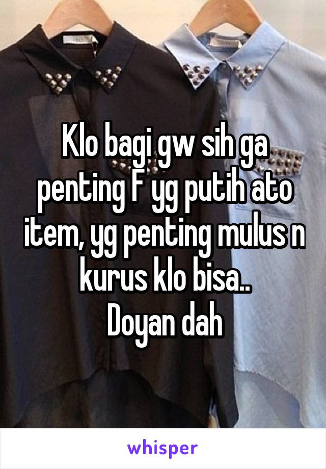 Klo bagi gw sih ga penting F yg putih ato item, yg penting mulus n kurus klo bisa..
Doyan dah