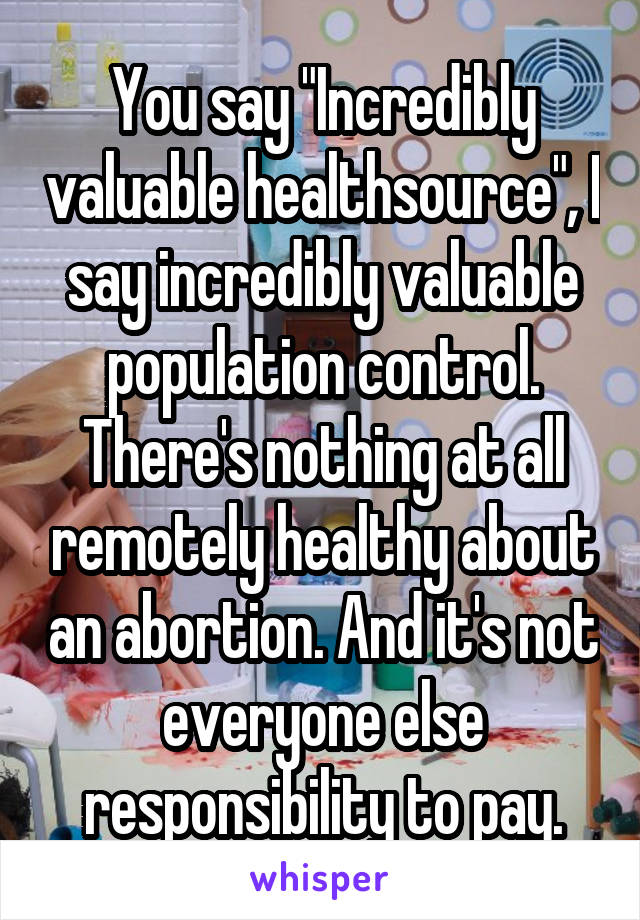 You say "Incredibly valuable healthsource", I say incredibly valuable population control. There's nothing at all remotely healthy about an abortion. And it's not everyone else responsibility to pay.