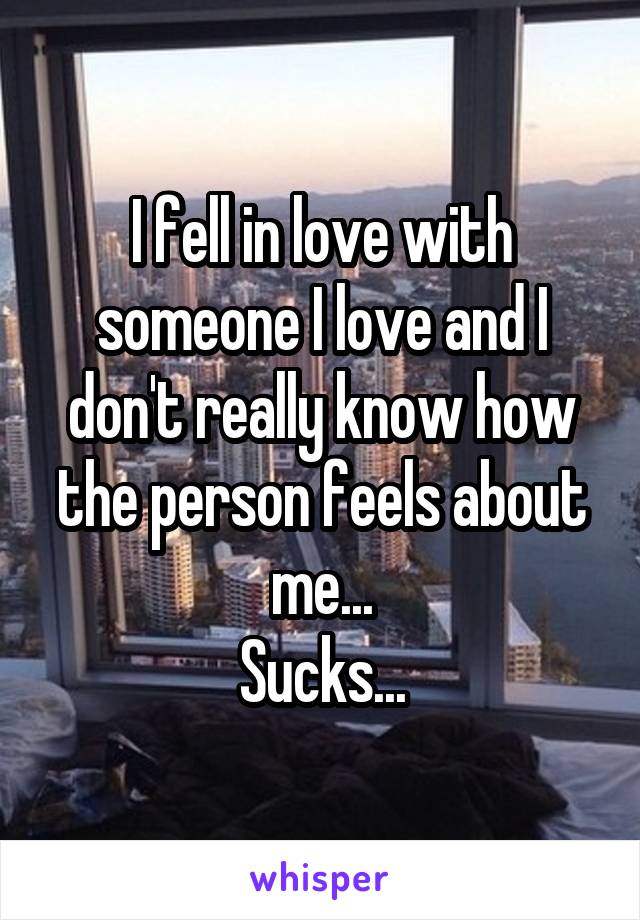 I fell in love with someone I love and I don't really know how the person feels about me...
Sucks...