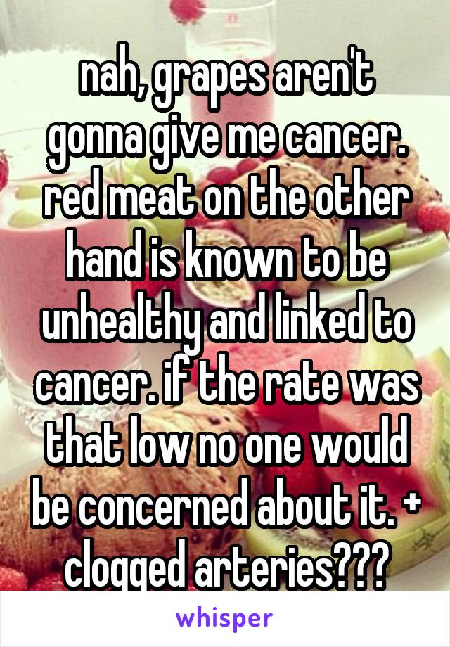 nah, grapes aren't gonna give me cancer. red meat on the other hand is known to be unhealthy and linked to cancer. if the rate was that low no one would be concerned about it. + clogged arteries???