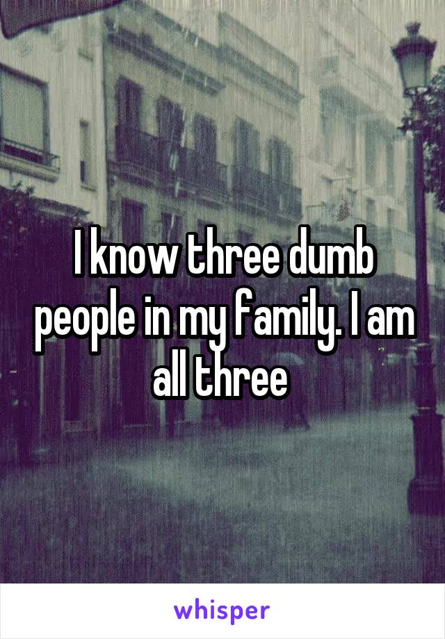 I know three dumb people in my family. I am all three 