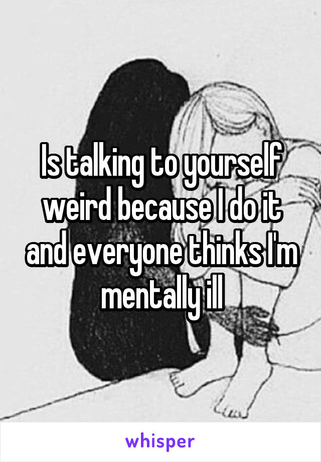 Is talking to yourself weird because I do it and everyone thinks I'm mentally ill