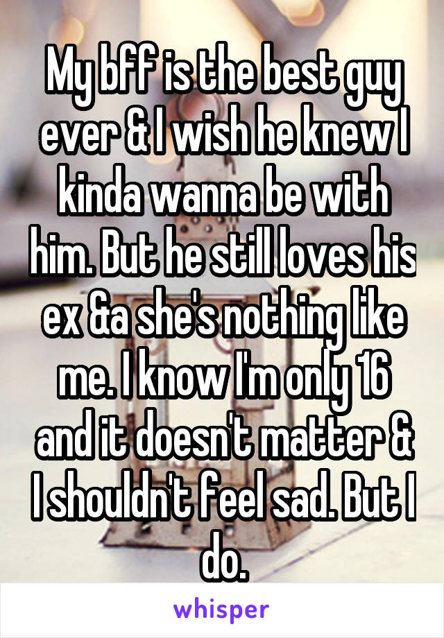 My bff is the best guy ever & I wish he knew I kinda wanna be with him. But he still loves his ex &a she's nothing like me. I know I'm only 16 and it doesn't matter & I shouldn't feel sad. But I do.