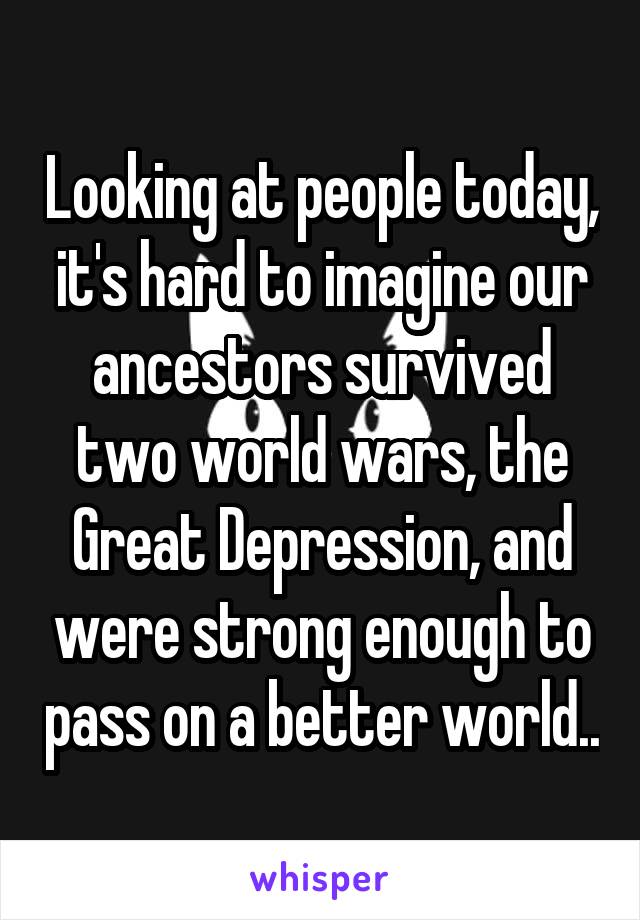 Looking at people today, it's hard to imagine our ancestors survived two world wars, the Great Depression, and were strong enough to pass on a better world..