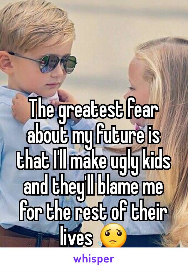 The greatest fear about my future is that I'll make ugly kids and they'll blame me for the rest of their lives 😟